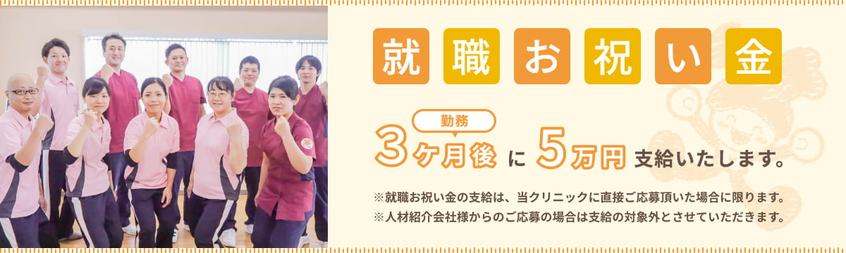 就職お祝い金 勤務3ヶ月後に5万円支給したします。 ※就職お祝い金の支給は、当クリニックに直接ご応募頂いた場合に限ります。 ※人材紹介会社様からのご応募の場合は支給の対象外とさせていただきます。
