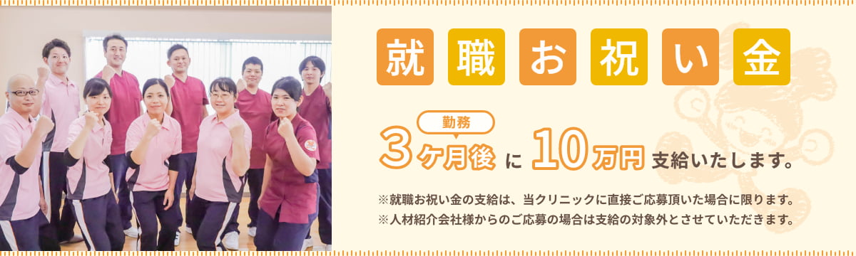 就職お祝い金 勤務3ヶ月後に10万円支給したします。 ※就職お祝い金の支給は、当クリニックに直接ご応募頂いた場合に限ります。 ※人材紹介会社様からのご応募の場合は支給の対象外とさせていただきます。